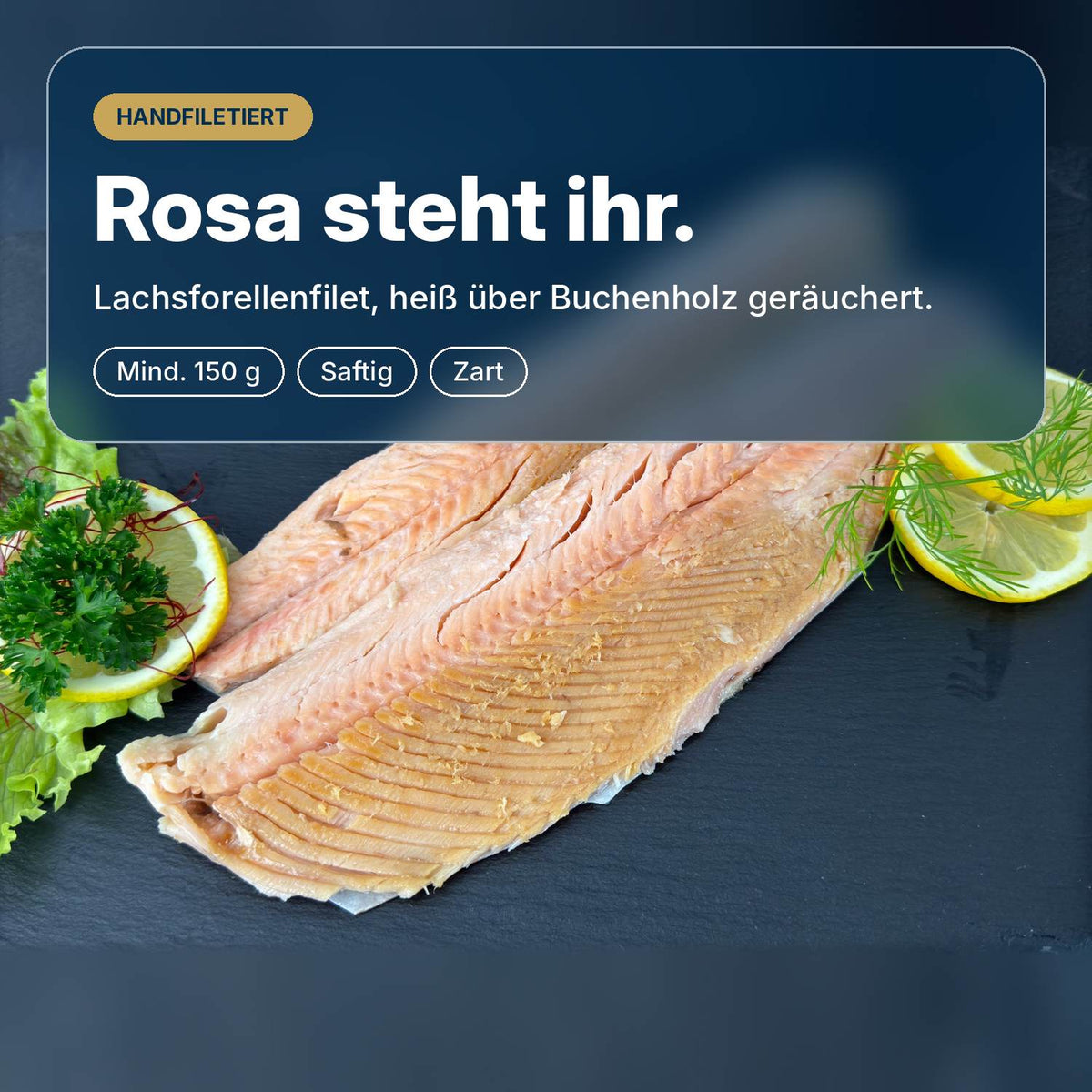 Rosa steht ihr: Lachsforellenfilet, heiß über Buchenholz geräuchert und von Hand filetiert, saftig und zart, mindestens 150 g.